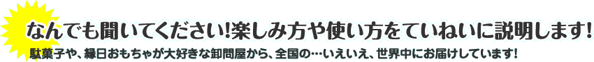 なんでも聞いてください！楽しみ方や使い方をていねいに説明します！駄菓子や、縁日おもちゃが大好きな卸問屋から、全国の…いえいえ、世界中にお届けしています！