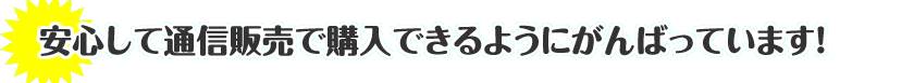 安心して通信販売で購入できるようにがんばっています！